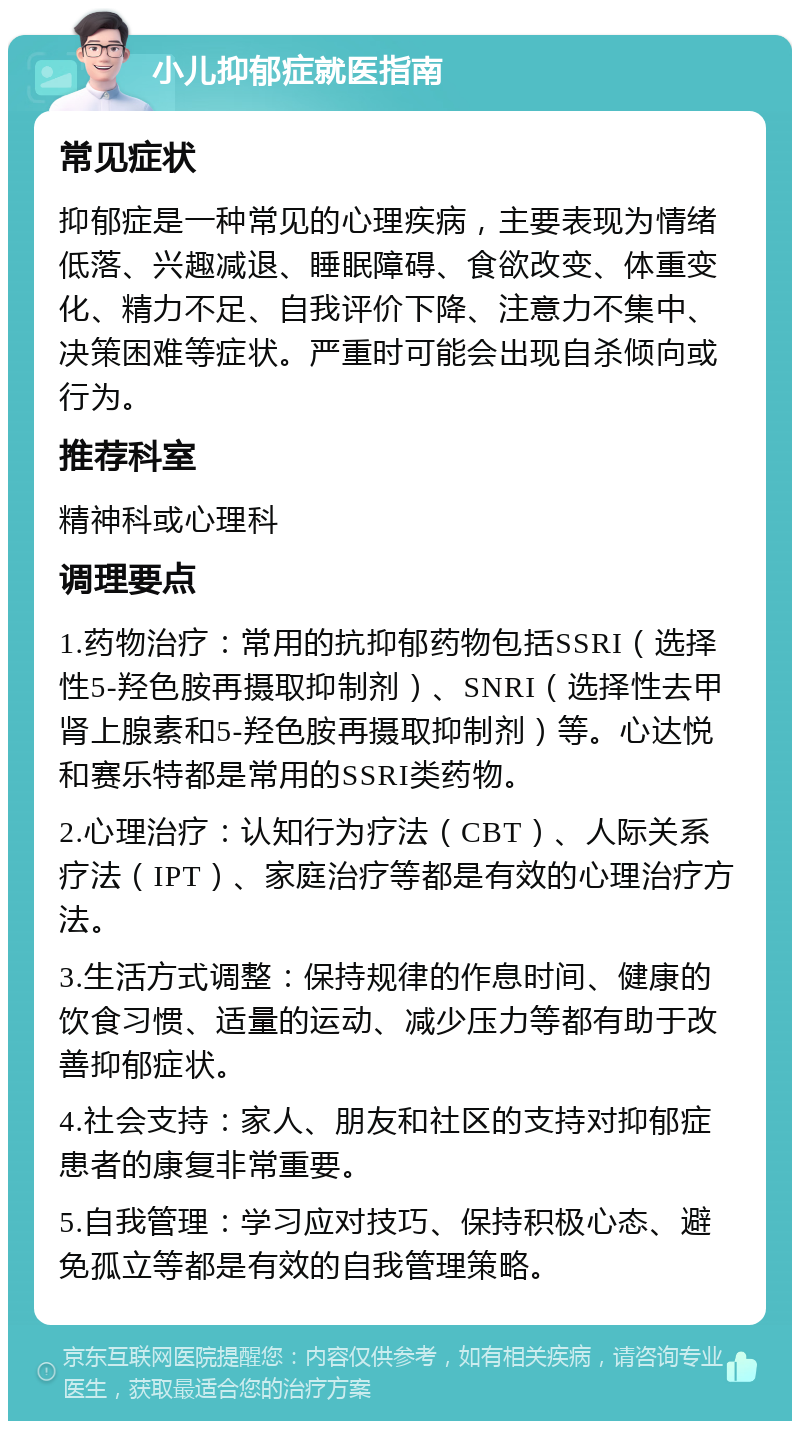 小儿抑郁症就医指南 常见症状 抑郁症是一种常见的心理疾病，主要表现为情绪低落、兴趣减退、睡眠障碍、食欲改变、体重变化、精力不足、自我评价下降、注意力不集中、决策困难等症状。严重时可能会出现自杀倾向或行为。 推荐科室 精神科或心理科 调理要点 1.药物治疗：常用的抗抑郁药物包括SSRI（选择性5-羟色胺再摄取抑制剂）、SNRI（选择性去甲肾上腺素和5-羟色胺再摄取抑制剂）等。心达悦和赛乐特都是常用的SSRI类药物。 2.心理治疗：认知行为疗法（CBT）、人际关系疗法（IPT）、家庭治疗等都是有效的心理治疗方法。 3.生活方式调整：保持规律的作息时间、健康的饮食习惯、适量的运动、减少压力等都有助于改善抑郁症状。 4.社会支持：家人、朋友和社区的支持对抑郁症患者的康复非常重要。 5.自我管理：学习应对技巧、保持积极心态、避免孤立等都是有效的自我管理策略。