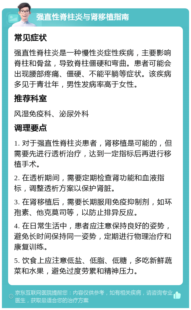 强直性脊柱炎与肾移植指南 常见症状 强直性脊柱炎是一种慢性炎症性疾病，主要影响脊柱和骨盆，导致脊柱僵硬和弯曲。患者可能会出现腰部疼痛、僵硬、不能平躺等症状。该疾病多见于青壮年，男性发病率高于女性。 推荐科室 风湿免疫科、泌尿外科 调理要点 1. 对于强直性脊柱炎患者，肾移植是可能的，但需要先进行透析治疗，达到一定指标后再进行移植手术。 2. 在透析期间，需要定期检查肾功能和血液指标，调整透析方案以保护肾脏。 3. 在肾移植后，需要长期服用免疫抑制剂，如环孢素、他克莫司等，以防止排异反应。 4. 在日常生活中，患者应注意保持良好的姿势，避免长时间保持同一姿势，定期进行物理治疗和康复训练。 5. 饮食上应注意低盐、低脂、低糖，多吃新鲜蔬菜和水果，避免过度劳累和精神压力。