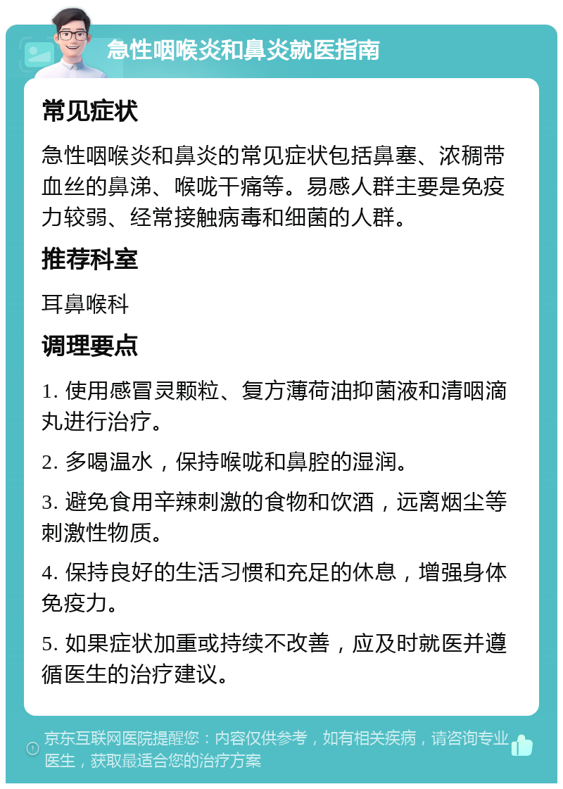 急性咽喉炎和鼻炎就医指南 常见症状 急性咽喉炎和鼻炎的常见症状包括鼻塞、浓稠带血丝的鼻涕、喉咙干痛等。易感人群主要是免疫力较弱、经常接触病毒和细菌的人群。 推荐科室 耳鼻喉科 调理要点 1. 使用感冒灵颗粒、复方薄荷油抑菌液和清咽滴丸进行治疗。 2. 多喝温水，保持喉咙和鼻腔的湿润。 3. 避免食用辛辣刺激的食物和饮酒，远离烟尘等刺激性物质。 4. 保持良好的生活习惯和充足的休息，增强身体免疫力。 5. 如果症状加重或持续不改善，应及时就医并遵循医生的治疗建议。