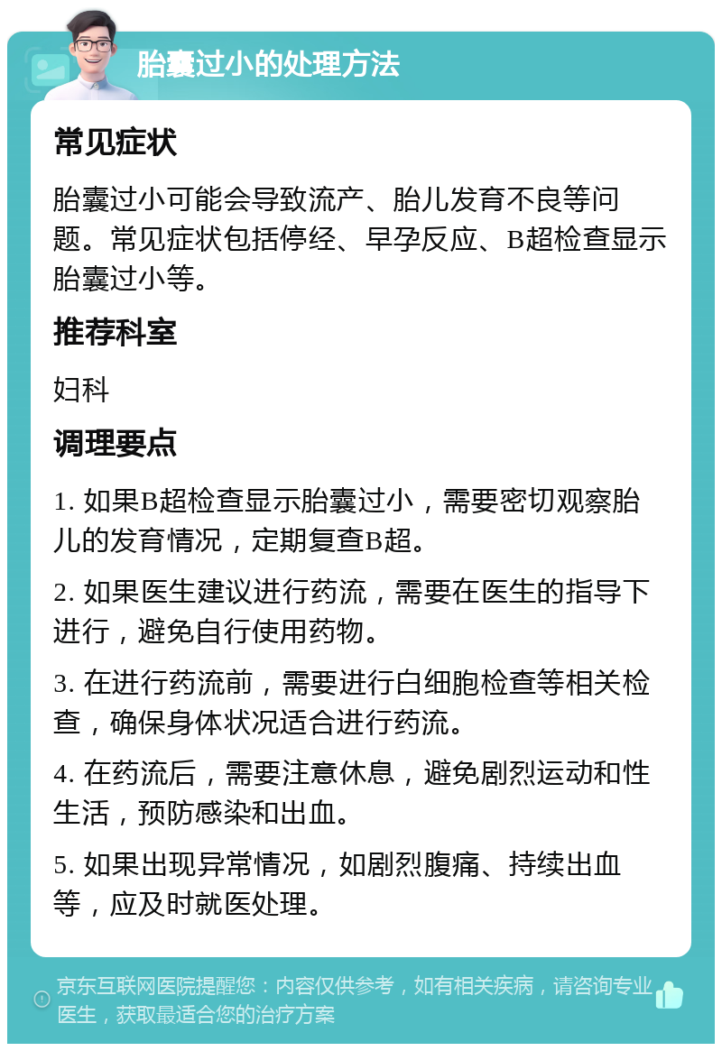 胎囊过小的处理方法 常见症状 胎囊过小可能会导致流产、胎儿发育不良等问题。常见症状包括停经、早孕反应、B超检查显示胎囊过小等。 推荐科室 妇科 调理要点 1. 如果B超检查显示胎囊过小，需要密切观察胎儿的发育情况，定期复查B超。 2. 如果医生建议进行药流，需要在医生的指导下进行，避免自行使用药物。 3. 在进行药流前，需要进行白细胞检查等相关检查，确保身体状况适合进行药流。 4. 在药流后，需要注意休息，避免剧烈运动和性生活，预防感染和出血。 5. 如果出现异常情况，如剧烈腹痛、持续出血等，应及时就医处理。