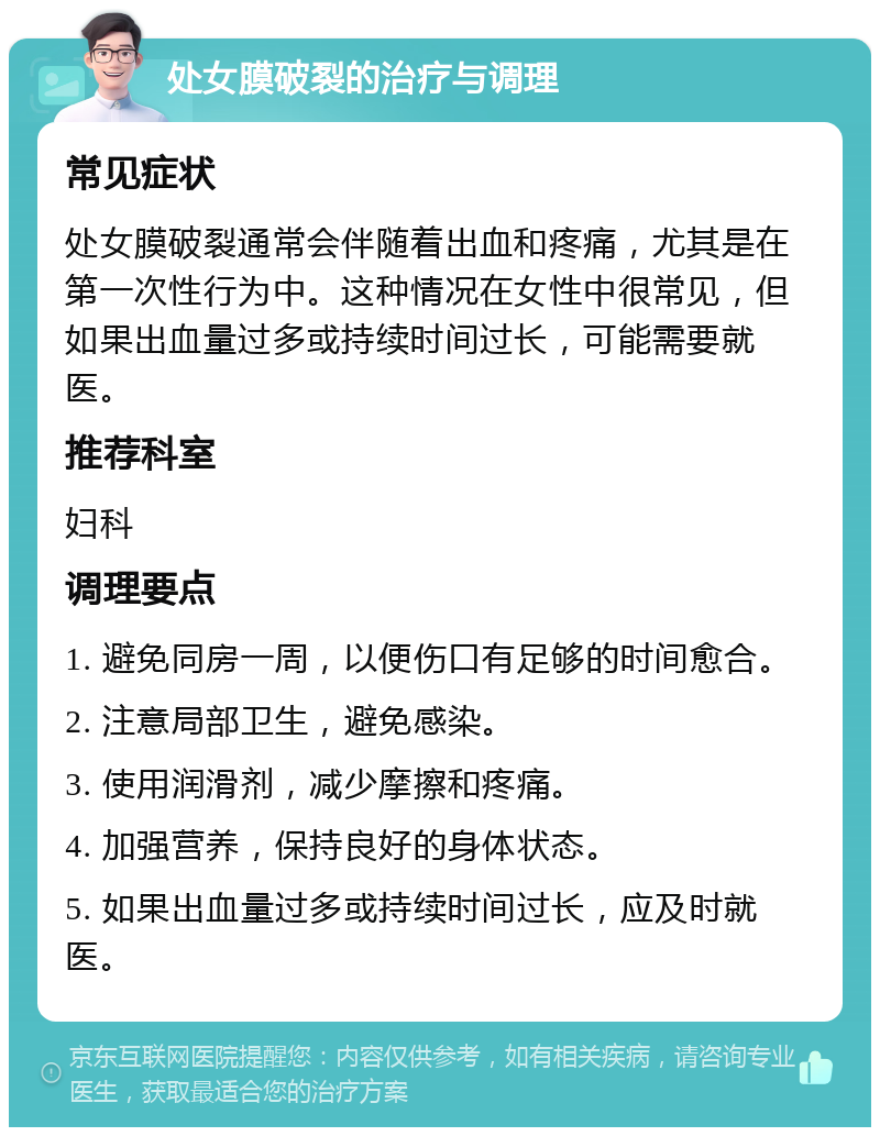 处女膜破裂的治疗与调理 常见症状 处女膜破裂通常会伴随着出血和疼痛，尤其是在第一次性行为中。这种情况在女性中很常见，但如果出血量过多或持续时间过长，可能需要就医。 推荐科室 妇科 调理要点 1. 避免同房一周，以便伤口有足够的时间愈合。 2. 注意局部卫生，避免感染。 3. 使用润滑剂，减少摩擦和疼痛。 4. 加强营养，保持良好的身体状态。 5. 如果出血量过多或持续时间过长，应及时就医。