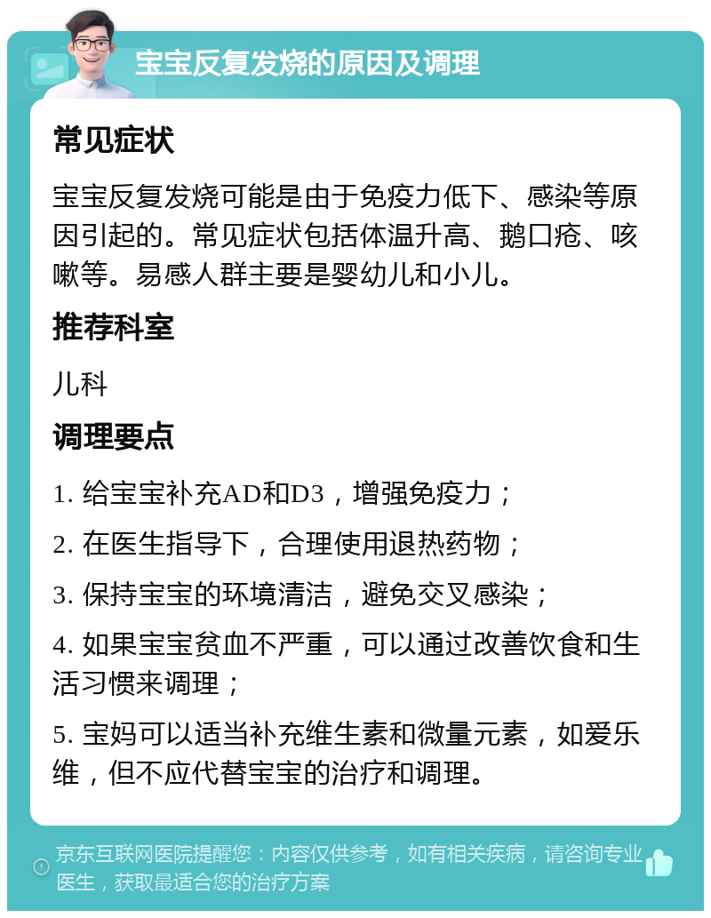 宝宝反复发烧的原因及调理 常见症状 宝宝反复发烧可能是由于免疫力低下、感染等原因引起的。常见症状包括体温升高、鹅口疮、咳嗽等。易感人群主要是婴幼儿和小儿。 推荐科室 儿科 调理要点 1. 给宝宝补充AD和D3，增强免疫力； 2. 在医生指导下，合理使用退热药物； 3. 保持宝宝的环境清洁，避免交叉感染； 4. 如果宝宝贫血不严重，可以通过改善饮食和生活习惯来调理； 5. 宝妈可以适当补充维生素和微量元素，如爱乐维，但不应代替宝宝的治疗和调理。