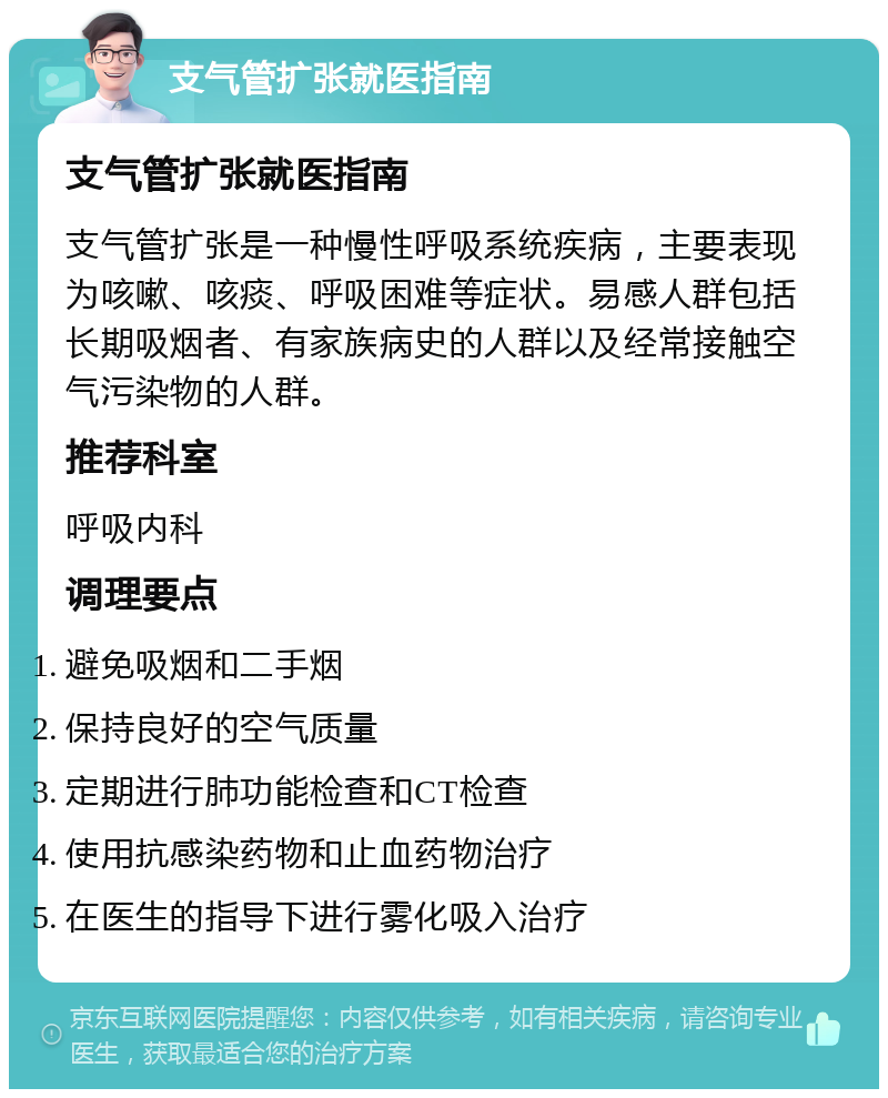 支气管扩张就医指南 支气管扩张就医指南 支气管扩张是一种慢性呼吸系统疾病，主要表现为咳嗽、咳痰、呼吸困难等症状。易感人群包括长期吸烟者、有家族病史的人群以及经常接触空气污染物的人群。 推荐科室 呼吸内科 调理要点 避免吸烟和二手烟 保持良好的空气质量 定期进行肺功能检查和CT检查 使用抗感染药物和止血药物治疗 在医生的指导下进行雾化吸入治疗