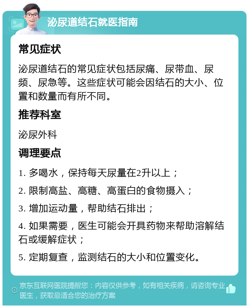 泌尿道结石就医指南 常见症状 泌尿道结石的常见症状包括尿痛、尿带血、尿频、尿急等。这些症状可能会因结石的大小、位置和数量而有所不同。 推荐科室 泌尿外科 调理要点 1. 多喝水，保持每天尿量在2升以上； 2. 限制高盐、高糖、高蛋白的食物摄入； 3. 增加运动量，帮助结石排出； 4. 如果需要，医生可能会开具药物来帮助溶解结石或缓解症状； 5. 定期复查，监测结石的大小和位置变化。