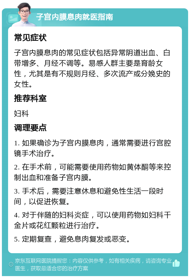 子宫内膜息肉就医指南 常见症状 子宫内膜息肉的常见症状包括异常阴道出血、白带增多、月经不调等。易感人群主要是育龄女性，尤其是有不规则月经、多次流产或分娩史的女性。 推荐科室 妇科 调理要点 1. 如果确诊为子宫内膜息肉，通常需要进行宫腔镜手术治疗。 2. 在手术前，可能需要使用药物如黄体酮等来控制出血和准备子宫内膜。 3. 手术后，需要注意休息和避免性生活一段时间，以促进恢复。 4. 对于伴随的妇科炎症，可以使用药物如妇科千金片或花红颗粒进行治疗。 5. 定期复查，避免息肉复发或恶变。