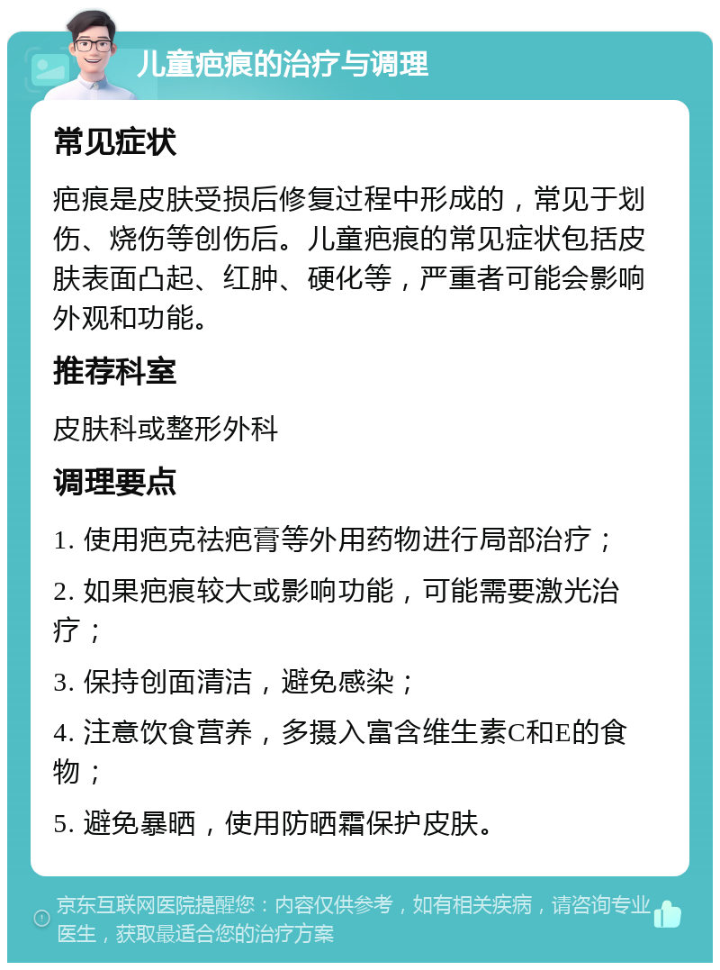 儿童疤痕的治疗与调理 常见症状 疤痕是皮肤受损后修复过程中形成的，常见于划伤、烧伤等创伤后。儿童疤痕的常见症状包括皮肤表面凸起、红肿、硬化等，严重者可能会影响外观和功能。 推荐科室 皮肤科或整形外科 调理要点 1. 使用疤克祛疤膏等外用药物进行局部治疗； 2. 如果疤痕较大或影响功能，可能需要激光治疗； 3. 保持创面清洁，避免感染； 4. 注意饮食营养，多摄入富含维生素C和E的食物； 5. 避免暴晒，使用防晒霜保护皮肤。