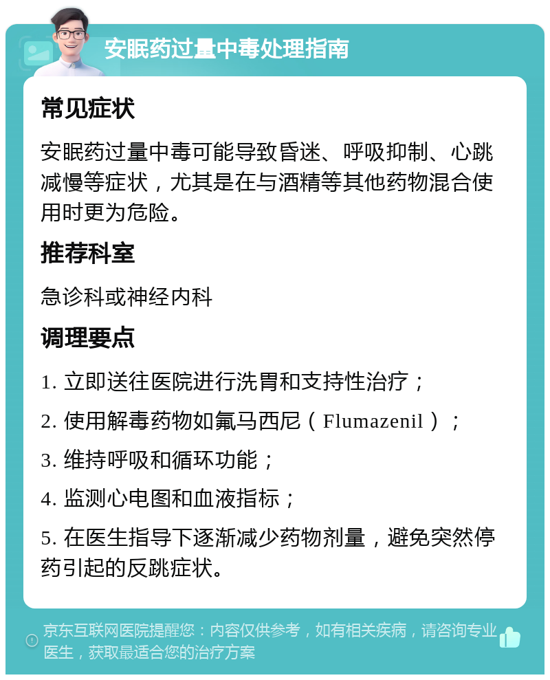 安眠药过量中毒处理指南 常见症状 安眠药过量中毒可能导致昏迷、呼吸抑制、心跳减慢等症状，尤其是在与酒精等其他药物混合使用时更为危险。 推荐科室 急诊科或神经内科 调理要点 1. 立即送往医院进行洗胃和支持性治疗； 2. 使用解毒药物如氟马西尼（Flumazenil）； 3. 维持呼吸和循环功能； 4. 监测心电图和血液指标； 5. 在医生指导下逐渐减少药物剂量，避免突然停药引起的反跳症状。