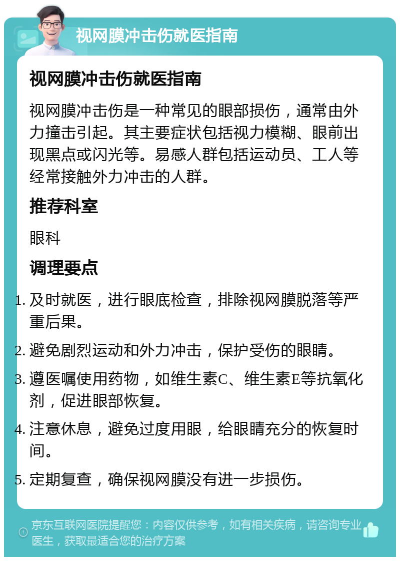 视网膜冲击伤就医指南 视网膜冲击伤就医指南 视网膜冲击伤是一种常见的眼部损伤，通常由外力撞击引起。其主要症状包括视力模糊、眼前出现黑点或闪光等。易感人群包括运动员、工人等经常接触外力冲击的人群。 推荐科室 眼科 调理要点 及时就医，进行眼底检查，排除视网膜脱落等严重后果。 避免剧烈运动和外力冲击，保护受伤的眼睛。 遵医嘱使用药物，如维生素C、维生素E等抗氧化剂，促进眼部恢复。 注意休息，避免过度用眼，给眼睛充分的恢复时间。 定期复查，确保视网膜没有进一步损伤。