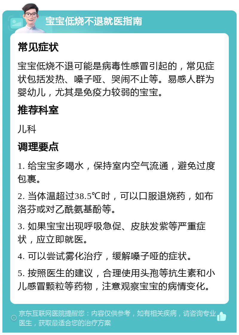 宝宝低烧不退就医指南 常见症状 宝宝低烧不退可能是病毒性感冒引起的，常见症状包括发热、嗓子哑、哭闹不止等。易感人群为婴幼儿，尤其是免疫力较弱的宝宝。 推荐科室 儿科 调理要点 1. 给宝宝多喝水，保持室内空气流通，避免过度包裹。 2. 当体温超过38.5℃时，可以口服退烧药，如布洛芬或对乙酰氨基酚等。 3. 如果宝宝出现呼吸急促、皮肤发紫等严重症状，应立即就医。 4. 可以尝试雾化治疗，缓解嗓子哑的症状。 5. 按照医生的建议，合理使用头孢等抗生素和小儿感冒颗粒等药物，注意观察宝宝的病情变化。