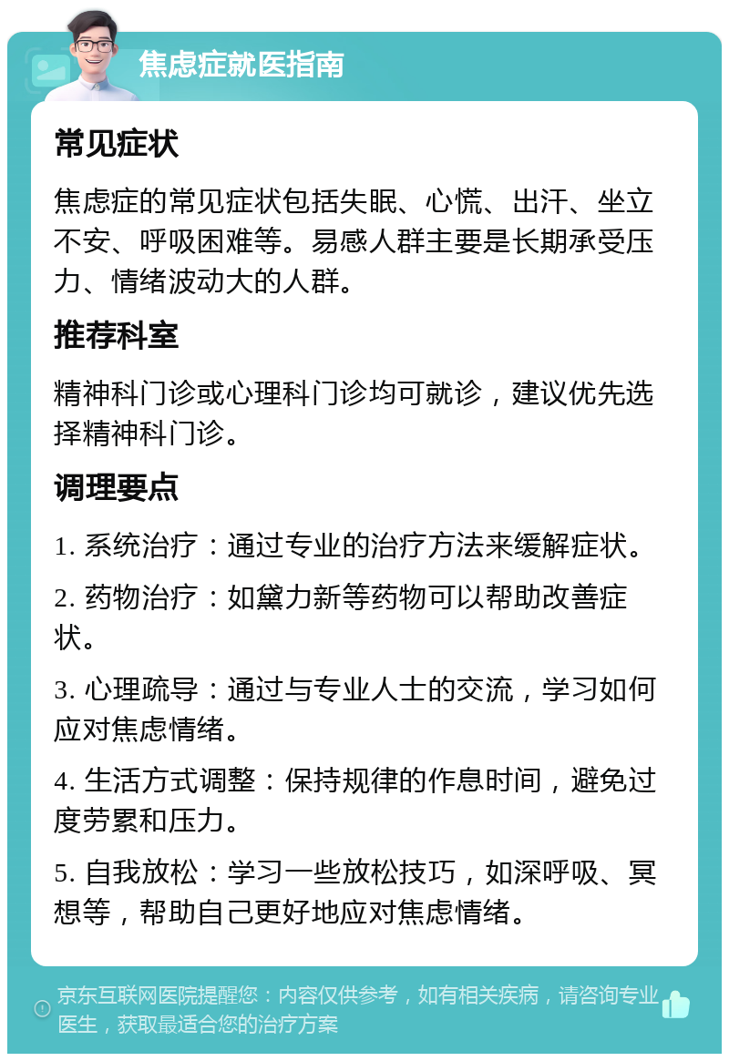 焦虑症就医指南 常见症状 焦虑症的常见症状包括失眠、心慌、出汗、坐立不安、呼吸困难等。易感人群主要是长期承受压力、情绪波动大的人群。 推荐科室 精神科门诊或心理科门诊均可就诊，建议优先选择精神科门诊。 调理要点 1. 系统治疗：通过专业的治疗方法来缓解症状。 2. 药物治疗：如黛力新等药物可以帮助改善症状。 3. 心理疏导：通过与专业人士的交流，学习如何应对焦虑情绪。 4. 生活方式调整：保持规律的作息时间，避免过度劳累和压力。 5. 自我放松：学习一些放松技巧，如深呼吸、冥想等，帮助自己更好地应对焦虑情绪。