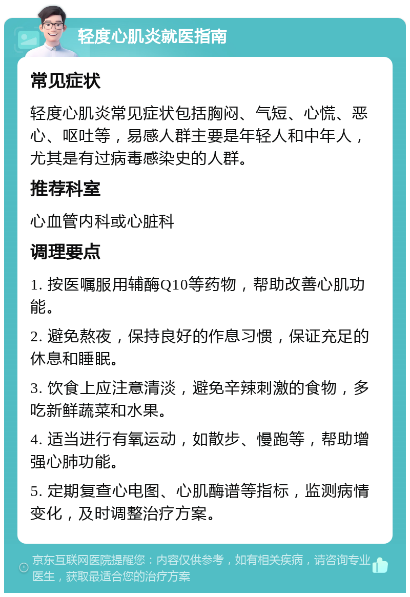 轻度心肌炎就医指南 常见症状 轻度心肌炎常见症状包括胸闷、气短、心慌、恶心、呕吐等，易感人群主要是年轻人和中年人，尤其是有过病毒感染史的人群。 推荐科室 心血管内科或心脏科 调理要点 1. 按医嘱服用辅酶Q10等药物，帮助改善心肌功能。 2. 避免熬夜，保持良好的作息习惯，保证充足的休息和睡眠。 3. 饮食上应注意清淡，避免辛辣刺激的食物，多吃新鲜蔬菜和水果。 4. 适当进行有氧运动，如散步、慢跑等，帮助增强心肺功能。 5. 定期复查心电图、心肌酶谱等指标，监测病情变化，及时调整治疗方案。