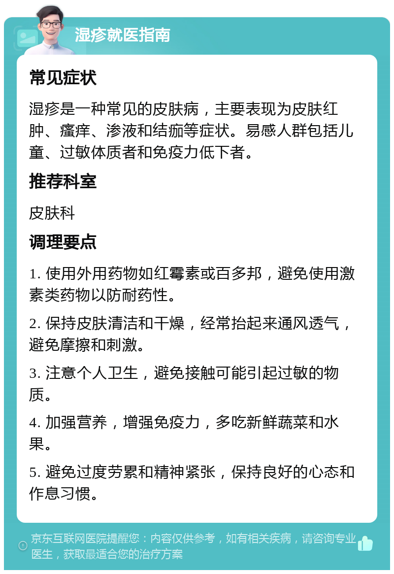 湿疹就医指南 常见症状 湿疹是一种常见的皮肤病，主要表现为皮肤红肿、瘙痒、渗液和结痂等症状。易感人群包括儿童、过敏体质者和免疫力低下者。 推荐科室 皮肤科 调理要点 1. 使用外用药物如红霉素或百多邦，避免使用激素类药物以防耐药性。 2. 保持皮肤清洁和干燥，经常抬起来通风透气，避免摩擦和刺激。 3. 注意个人卫生，避免接触可能引起过敏的物质。 4. 加强营养，增强免疫力，多吃新鲜蔬菜和水果。 5. 避免过度劳累和精神紧张，保持良好的心态和作息习惯。