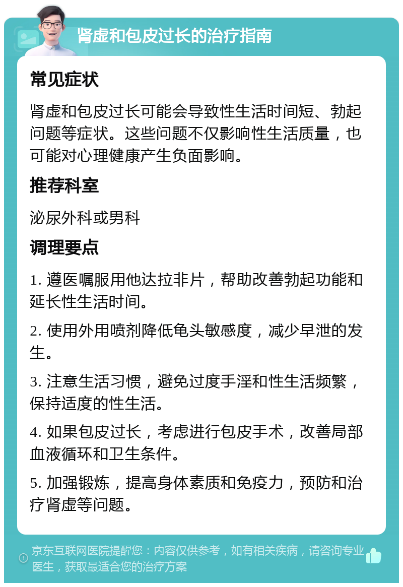 肾虚和包皮过长的治疗指南 常见症状 肾虚和包皮过长可能会导致性生活时间短、勃起问题等症状。这些问题不仅影响性生活质量，也可能对心理健康产生负面影响。 推荐科室 泌尿外科或男科 调理要点 1. 遵医嘱服用他达拉非片，帮助改善勃起功能和延长性生活时间。 2. 使用外用喷剂降低龟头敏感度，减少早泄的发生。 3. 注意生活习惯，避免过度手淫和性生活频繁，保持适度的性生活。 4. 如果包皮过长，考虑进行包皮手术，改善局部血液循环和卫生条件。 5. 加强锻炼，提高身体素质和免疫力，预防和治疗肾虚等问题。