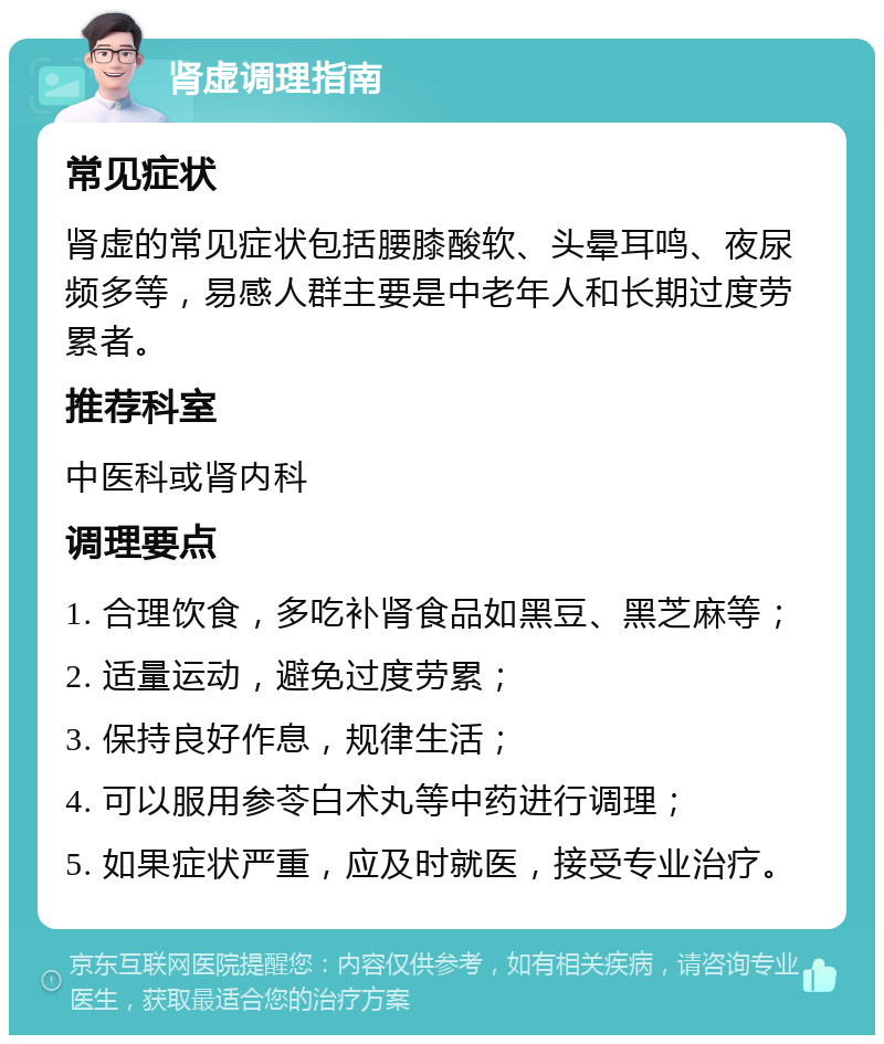 肾虚调理指南 常见症状 肾虚的常见症状包括腰膝酸软、头晕耳鸣、夜尿频多等，易感人群主要是中老年人和长期过度劳累者。 推荐科室 中医科或肾内科 调理要点 1. 合理饮食，多吃补肾食品如黑豆、黑芝麻等； 2. 适量运动，避免过度劳累； 3. 保持良好作息，规律生活； 4. 可以服用参苓白术丸等中药进行调理； 5. 如果症状严重，应及时就医，接受专业治疗。