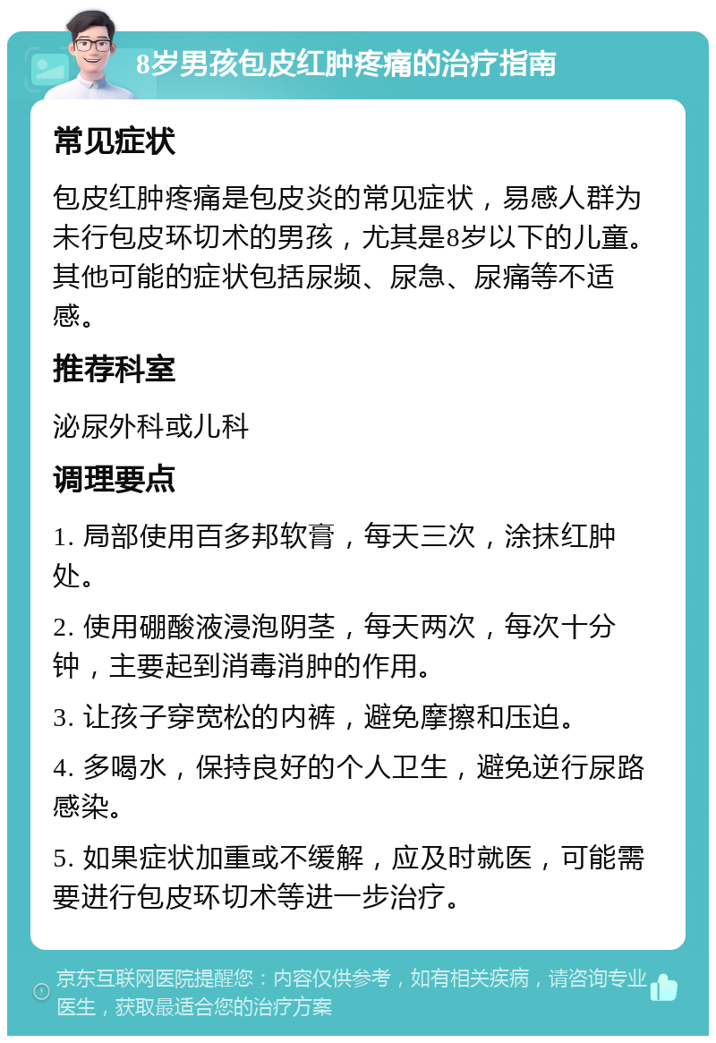 8岁男孩包皮红肿疼痛的治疗指南 常见症状 包皮红肿疼痛是包皮炎的常见症状，易感人群为未行包皮环切术的男孩，尤其是8岁以下的儿童。其他可能的症状包括尿频、尿急、尿痛等不适感。 推荐科室 泌尿外科或儿科 调理要点 1. 局部使用百多邦软膏，每天三次，涂抹红肿处。 2. 使用硼酸液浸泡阴茎，每天两次，每次十分钟，主要起到消毒消肿的作用。 3. 让孩子穿宽松的内裤，避免摩擦和压迫。 4. 多喝水，保持良好的个人卫生，避免逆行尿路感染。 5. 如果症状加重或不缓解，应及时就医，可能需要进行包皮环切术等进一步治疗。