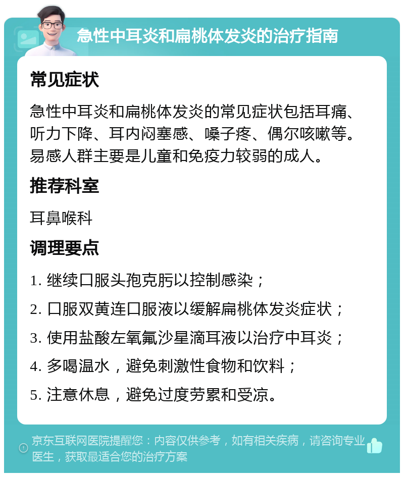 急性中耳炎和扁桃体发炎的治疗指南 常见症状 急性中耳炎和扁桃体发炎的常见症状包括耳痛、听力下降、耳内闷塞感、嗓子疼、偶尔咳嗽等。易感人群主要是儿童和免疫力较弱的成人。 推荐科室 耳鼻喉科 调理要点 1. 继续口服头孢克肟以控制感染； 2. 口服双黄连口服液以缓解扁桃体发炎症状； 3. 使用盐酸左氧氟沙星滴耳液以治疗中耳炎； 4. 多喝温水，避免刺激性食物和饮料； 5. 注意休息，避免过度劳累和受凉。