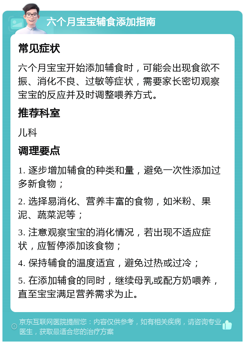 六个月宝宝辅食添加指南 常见症状 六个月宝宝开始添加辅食时，可能会出现食欲不振、消化不良、过敏等症状，需要家长密切观察宝宝的反应并及时调整喂养方式。 推荐科室 儿科 调理要点 1. 逐步增加辅食的种类和量，避免一次性添加过多新食物； 2. 选择易消化、营养丰富的食物，如米粉、果泥、蔬菜泥等； 3. 注意观察宝宝的消化情况，若出现不适应症状，应暂停添加该食物； 4. 保持辅食的温度适宜，避免过热或过冷； 5. 在添加辅食的同时，继续母乳或配方奶喂养，直至宝宝满足营养需求为止。