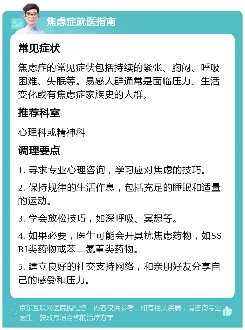 焦虑症就医指南 常见症状 焦虑症的常见症状包括持续的紧张、胸闷、呼吸困难、失眠等。易感人群通常是面临压力、生活变化或有焦虑症家族史的人群。 推荐科室 心理科或精神科 调理要点 1. 寻求专业心理咨询，学习应对焦虑的技巧。 2. 保持规律的生活作息，包括充足的睡眠和适量的运动。 3. 学会放松技巧，如深呼吸、冥想等。 4. 如果必要，医生可能会开具抗焦虑药物，如SSRI类药物或苯二氮䓬类药物。 5. 建立良好的社交支持网络，和亲朋好友分享自己的感受和压力。