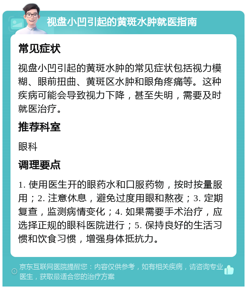 视盘小凹引起的黄斑水肿就医指南 常见症状 视盘小凹引起的黄斑水肿的常见症状包括视力模糊、眼前扭曲、黄斑区水肿和眼角疼痛等。这种疾病可能会导致视力下降，甚至失明，需要及时就医治疗。 推荐科室 眼科 调理要点 1. 使用医生开的眼药水和口服药物，按时按量服用；2. 注意休息，避免过度用眼和熬夜；3. 定期复查，监测病情变化；4. 如果需要手术治疗，应选择正规的眼科医院进行；5. 保持良好的生活习惯和饮食习惯，增强身体抵抗力。