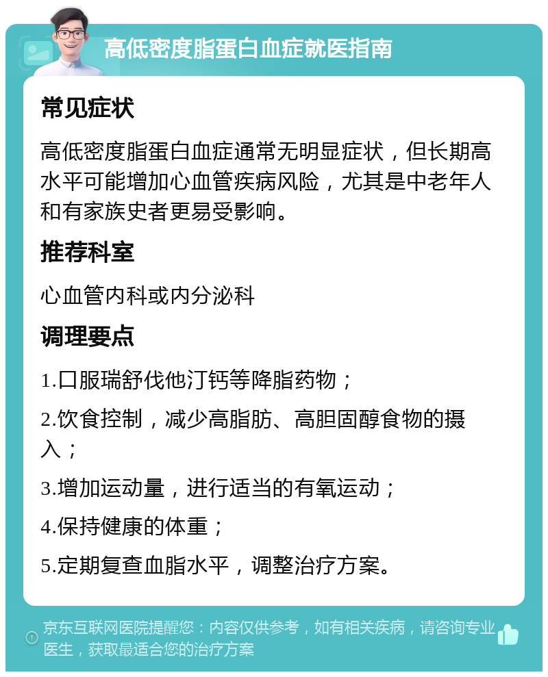 高低密度脂蛋白血症就医指南 常见症状 高低密度脂蛋白血症通常无明显症状，但长期高水平可能增加心血管疾病风险，尤其是中老年人和有家族史者更易受影响。 推荐科室 心血管内科或内分泌科 调理要点 1.口服瑞舒伐他汀钙等降脂药物； 2.饮食控制，减少高脂肪、高胆固醇食物的摄入； 3.增加运动量，进行适当的有氧运动； 4.保持健康的体重； 5.定期复查血脂水平，调整治疗方案。