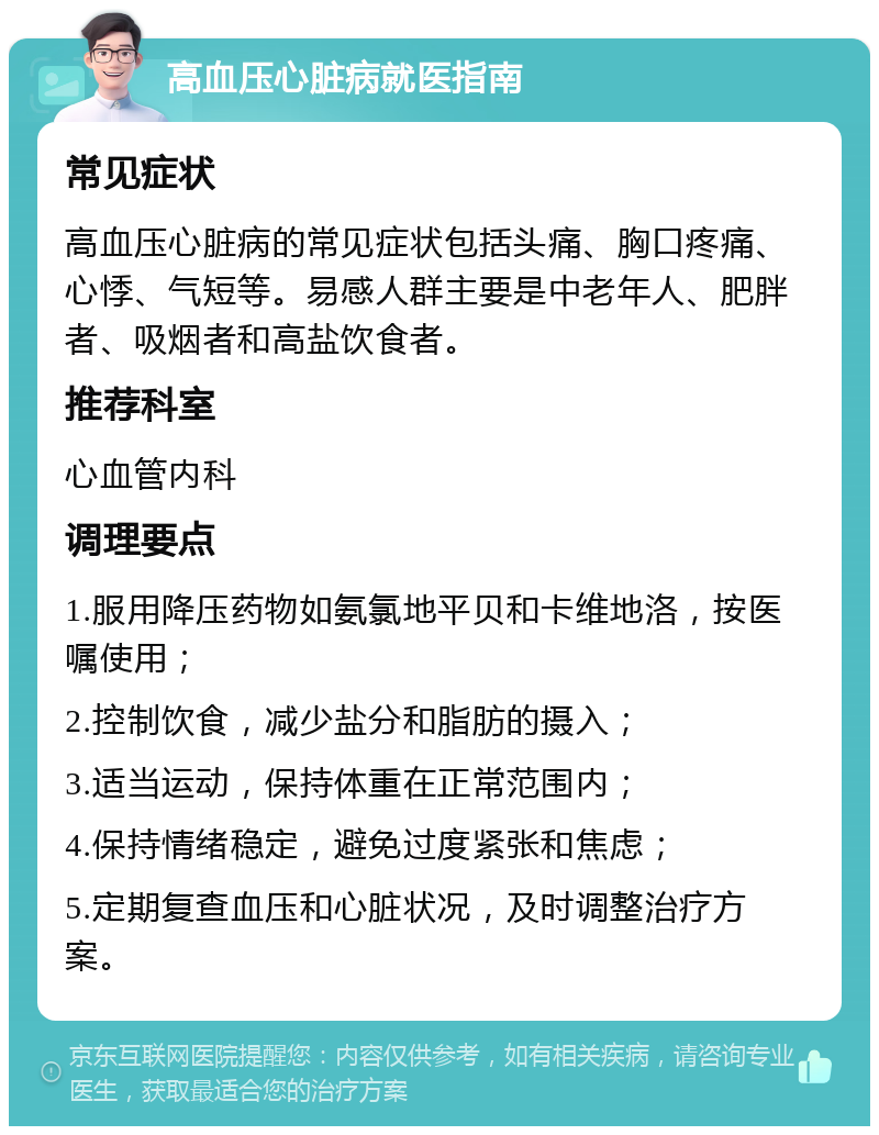 高血压心脏病就医指南 常见症状 高血压心脏病的常见症状包括头痛、胸口疼痛、心悸、气短等。易感人群主要是中老年人、肥胖者、吸烟者和高盐饮食者。 推荐科室 心血管内科 调理要点 1.服用降压药物如氨氯地平贝和卡维地洛，按医嘱使用； 2.控制饮食，减少盐分和脂肪的摄入； 3.适当运动，保持体重在正常范围内； 4.保持情绪稳定，避免过度紧张和焦虑； 5.定期复查血压和心脏状况，及时调整治疗方案。