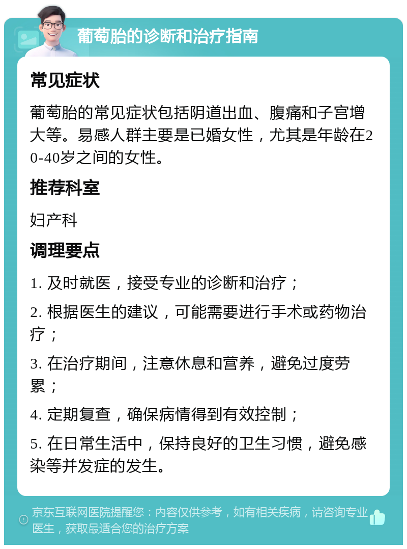 葡萄胎的诊断和治疗指南 常见症状 葡萄胎的常见症状包括阴道出血、腹痛和子宫增大等。易感人群主要是已婚女性，尤其是年龄在20-40岁之间的女性。 推荐科室 妇产科 调理要点 1. 及时就医，接受专业的诊断和治疗； 2. 根据医生的建议，可能需要进行手术或药物治疗； 3. 在治疗期间，注意休息和营养，避免过度劳累； 4. 定期复查，确保病情得到有效控制； 5. 在日常生活中，保持良好的卫生习惯，避免感染等并发症的发生。