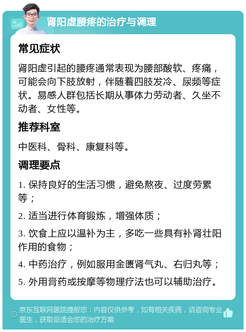 肾阳虚腰疼的治疗与调理 常见症状 肾阳虚引起的腰疼通常表现为腰部酸软、疼痛，可能会向下肢放射，伴随着四肢发冷、尿频等症状。易感人群包括长期从事体力劳动者、久坐不动者、女性等。 推荐科室 中医科、骨科、康复科等。 调理要点 1. 保持良好的生活习惯，避免熬夜、过度劳累等； 2. 适当进行体育锻炼，增强体质； 3. 饮食上应以温补为主，多吃一些具有补肾壮阳作用的食物； 4. 中药治疗，例如服用金匮肾气丸、右归丸等； 5. 外用膏药或按摩等物理疗法也可以辅助治疗。