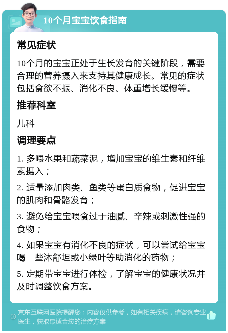 10个月宝宝饮食指南 常见症状 10个月的宝宝正处于生长发育的关键阶段，需要合理的营养摄入来支持其健康成长。常见的症状包括食欲不振、消化不良、体重增长缓慢等。 推荐科室 儿科 调理要点 1. 多喂水果和蔬菜泥，增加宝宝的维生素和纤维素摄入； 2. 适量添加肉类、鱼类等蛋白质食物，促进宝宝的肌肉和骨骼发育； 3. 避免给宝宝喂食过于油腻、辛辣或刺激性强的食物； 4. 如果宝宝有消化不良的症状，可以尝试给宝宝喝一些沐舒坦或小绿叶等助消化的药物； 5. 定期带宝宝进行体检，了解宝宝的健康状况并及时调整饮食方案。