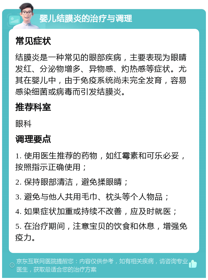 婴儿结膜炎的治疗与调理 常见症状 结膜炎是一种常见的眼部疾病，主要表现为眼睛发红、分泌物增多、异物感、灼热感等症状。尤其在婴儿中，由于免疫系统尚未完全发育，容易感染细菌或病毒而引发结膜炎。 推荐科室 眼科 调理要点 1. 使用医生推荐的药物，如红霉素和可乐必妥，按照指示正确使用； 2. 保持眼部清洁，避免揉眼睛； 3. 避免与他人共用毛巾、枕头等个人物品； 4. 如果症状加重或持续不改善，应及时就医； 5. 在治疗期间，注意宝贝的饮食和休息，增强免疫力。