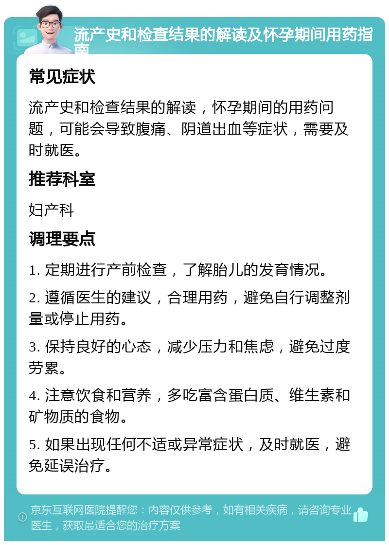 流产史和检查结果的解读及怀孕期间用药指南 常见症状 流产史和检查结果的解读，怀孕期间的用药问题，可能会导致腹痛、阴道出血等症状，需要及时就医。 推荐科室 妇产科 调理要点 1. 定期进行产前检查，了解胎儿的发育情况。 2. 遵循医生的建议，合理用药，避免自行调整剂量或停止用药。 3. 保持良好的心态，减少压力和焦虑，避免过度劳累。 4. 注意饮食和营养，多吃富含蛋白质、维生素和矿物质的食物。 5. 如果出现任何不适或异常症状，及时就医，避免延误治疗。