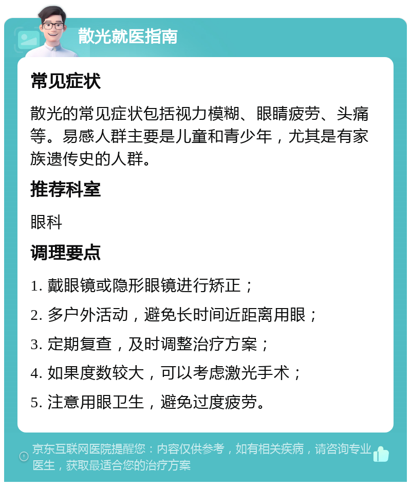 散光就医指南 常见症状 散光的常见症状包括视力模糊、眼睛疲劳、头痛等。易感人群主要是儿童和青少年，尤其是有家族遗传史的人群。 推荐科室 眼科 调理要点 1. 戴眼镜或隐形眼镜进行矫正； 2. 多户外活动，避免长时间近距离用眼； 3. 定期复查，及时调整治疗方案； 4. 如果度数较大，可以考虑激光手术； 5. 注意用眼卫生，避免过度疲劳。