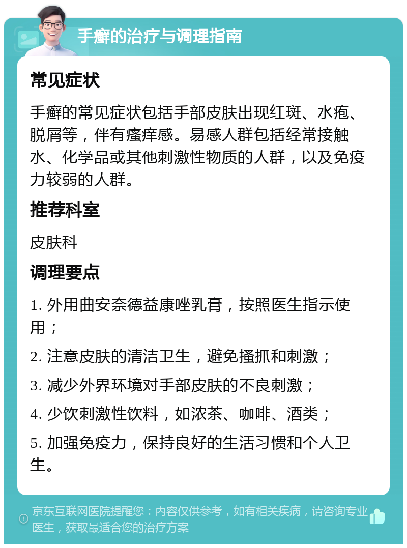 手癣的治疗与调理指南 常见症状 手癣的常见症状包括手部皮肤出现红斑、水疱、脱屑等，伴有瘙痒感。易感人群包括经常接触水、化学品或其他刺激性物质的人群，以及免疫力较弱的人群。 推荐科室 皮肤科 调理要点 1. 外用曲安奈德益康唑乳膏，按照医生指示使用； 2. 注意皮肤的清洁卫生，避免搔抓和刺激； 3. 减少外界环境对手部皮肤的不良刺激； 4. 少饮刺激性饮料，如浓茶、咖啡、酒类； 5. 加强免疫力，保持良好的生活习惯和个人卫生。