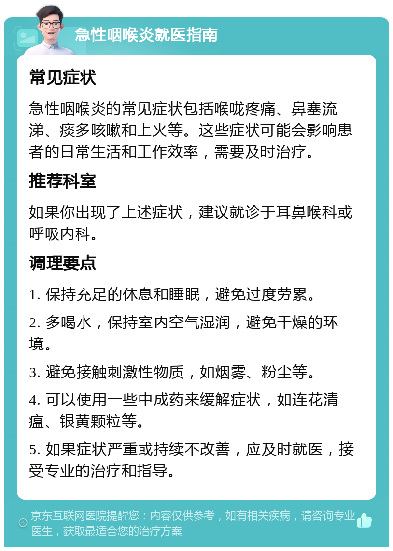 急性咽喉炎就医指南 常见症状 急性咽喉炎的常见症状包括喉咙疼痛、鼻塞流涕、痰多咳嗽和上火等。这些症状可能会影响患者的日常生活和工作效率，需要及时治疗。 推荐科室 如果你出现了上述症状，建议就诊于耳鼻喉科或呼吸内科。 调理要点 1. 保持充足的休息和睡眠，避免过度劳累。 2. 多喝水，保持室内空气湿润，避免干燥的环境。 3. 避免接触刺激性物质，如烟雾、粉尘等。 4. 可以使用一些中成药来缓解症状，如连花清瘟、银黄颗粒等。 5. 如果症状严重或持续不改善，应及时就医，接受专业的治疗和指导。