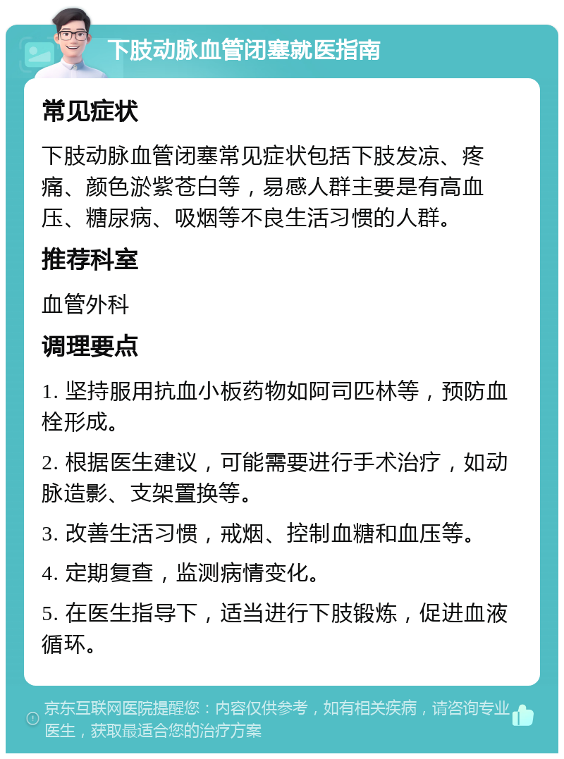 下肢动脉血管闭塞就医指南 常见症状 下肢动脉血管闭塞常见症状包括下肢发凉、疼痛、颜色淤紫苍白等，易感人群主要是有高血压、糖尿病、吸烟等不良生活习惯的人群。 推荐科室 血管外科 调理要点 1. 坚持服用抗血小板药物如阿司匹林等，预防血栓形成。 2. 根据医生建议，可能需要进行手术治疗，如动脉造影、支架置换等。 3. 改善生活习惯，戒烟、控制血糖和血压等。 4. 定期复查，监测病情变化。 5. 在医生指导下，适当进行下肢锻炼，促进血液循环。