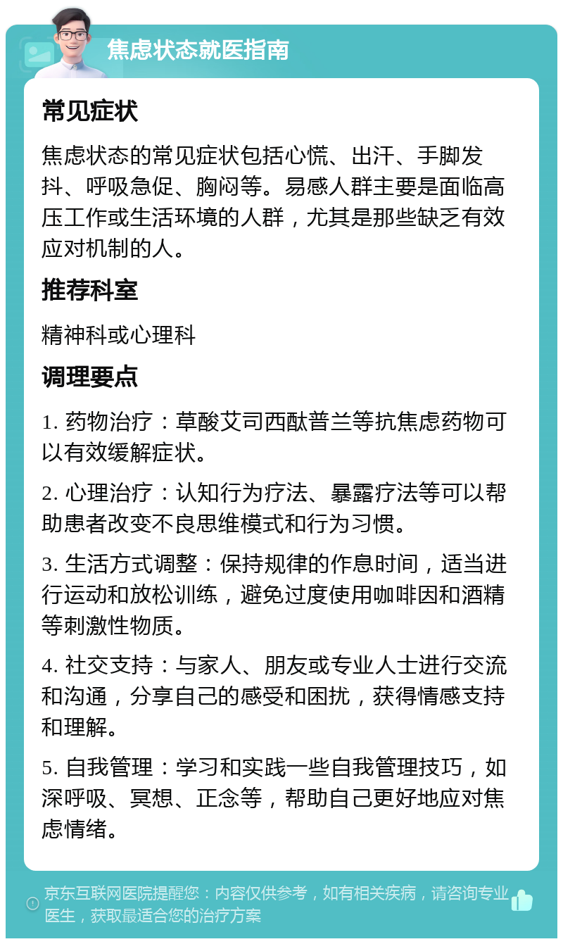 焦虑状态就医指南 常见症状 焦虑状态的常见症状包括心慌、出汗、手脚发抖、呼吸急促、胸闷等。易感人群主要是面临高压工作或生活环境的人群，尤其是那些缺乏有效应对机制的人。 推荐科室 精神科或心理科 调理要点 1. 药物治疗：草酸艾司西酞普兰等抗焦虑药物可以有效缓解症状。 2. 心理治疗：认知行为疗法、暴露疗法等可以帮助患者改变不良思维模式和行为习惯。 3. 生活方式调整：保持规律的作息时间，适当进行运动和放松训练，避免过度使用咖啡因和酒精等刺激性物质。 4. 社交支持：与家人、朋友或专业人士进行交流和沟通，分享自己的感受和困扰，获得情感支持和理解。 5. 自我管理：学习和实践一些自我管理技巧，如深呼吸、冥想、正念等，帮助自己更好地应对焦虑情绪。