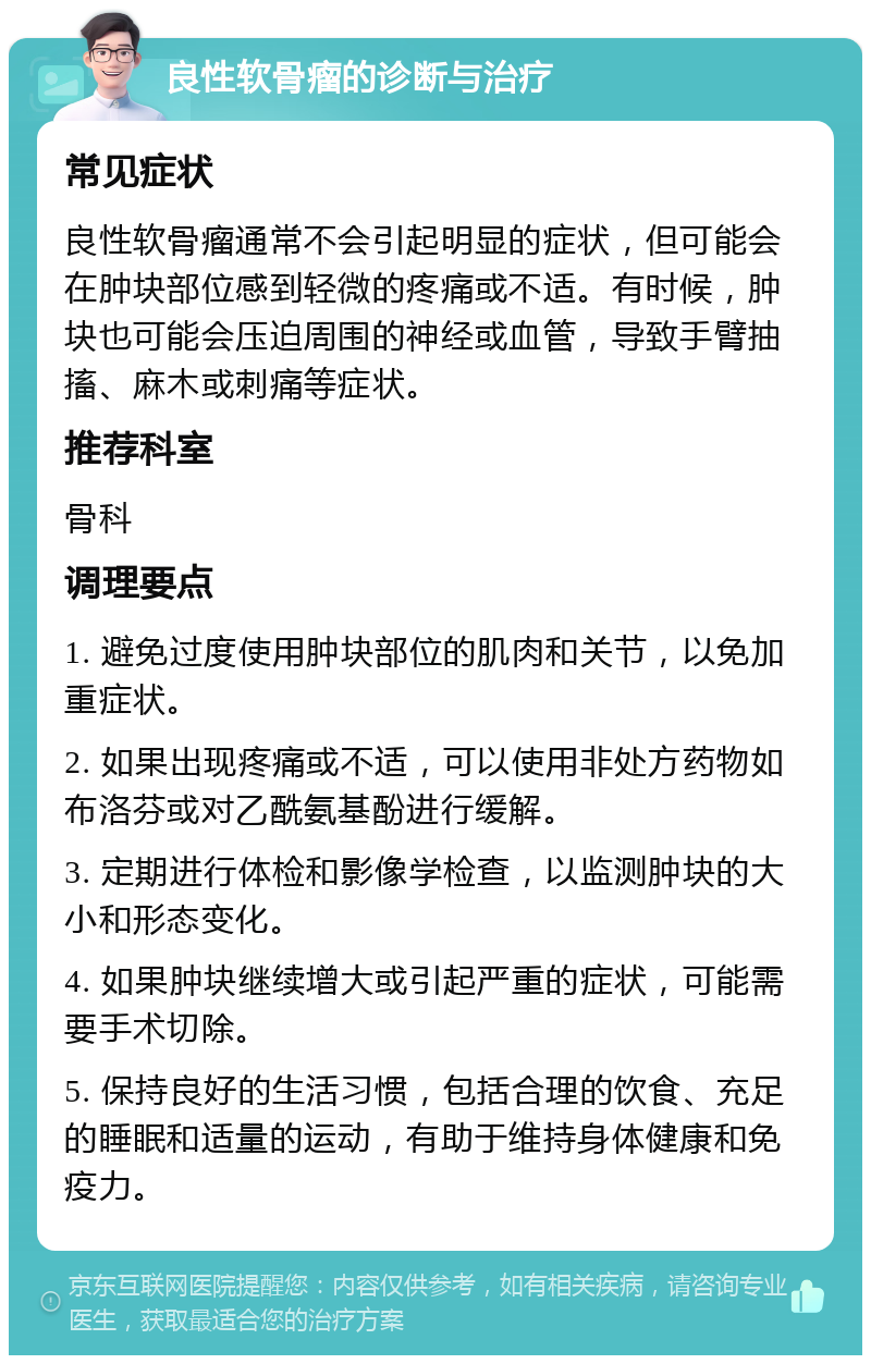 良性软骨瘤的诊断与治疗 常见症状 良性软骨瘤通常不会引起明显的症状，但可能会在肿块部位感到轻微的疼痛或不适。有时候，肿块也可能会压迫周围的神经或血管，导致手臂抽搐、麻木或刺痛等症状。 推荐科室 骨科 调理要点 1. 避免过度使用肿块部位的肌肉和关节，以免加重症状。 2. 如果出现疼痛或不适，可以使用非处方药物如布洛芬或对乙酰氨基酚进行缓解。 3. 定期进行体检和影像学检查，以监测肿块的大小和形态变化。 4. 如果肿块继续增大或引起严重的症状，可能需要手术切除。 5. 保持良好的生活习惯，包括合理的饮食、充足的睡眠和适量的运动，有助于维持身体健康和免疫力。