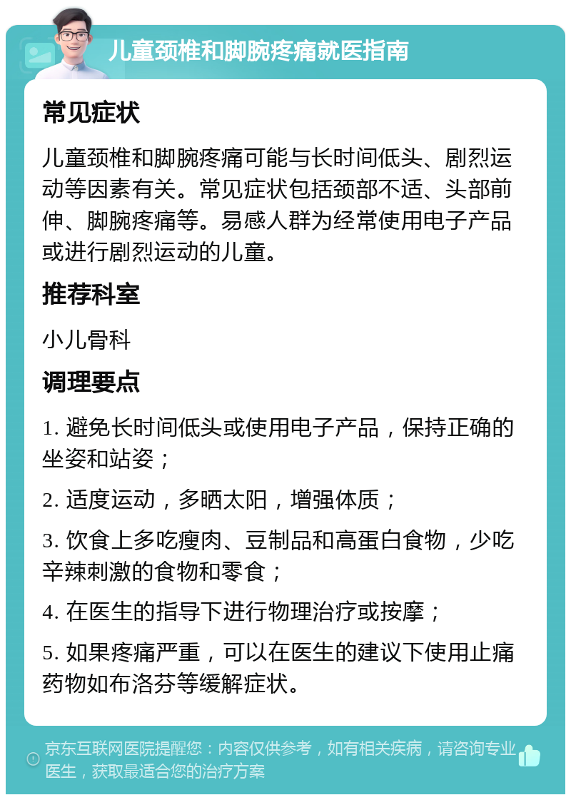 儿童颈椎和脚腕疼痛就医指南 常见症状 儿童颈椎和脚腕疼痛可能与长时间低头、剧烈运动等因素有关。常见症状包括颈部不适、头部前伸、脚腕疼痛等。易感人群为经常使用电子产品或进行剧烈运动的儿童。 推荐科室 小儿骨科 调理要点 1. 避免长时间低头或使用电子产品，保持正确的坐姿和站姿； 2. 适度运动，多晒太阳，增强体质； 3. 饮食上多吃瘦肉、豆制品和高蛋白食物，少吃辛辣刺激的食物和零食； 4. 在医生的指导下进行物理治疗或按摩； 5. 如果疼痛严重，可以在医生的建议下使用止痛药物如布洛芬等缓解症状。