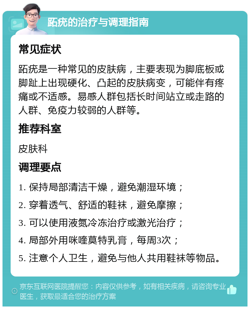 跖疣的治疗与调理指南 常见症状 跖疣是一种常见的皮肤病，主要表现为脚底板或脚趾上出现硬化、凸起的皮肤病变，可能伴有疼痛或不适感。易感人群包括长时间站立或走路的人群、免疫力较弱的人群等。 推荐科室 皮肤科 调理要点 1. 保持局部清洁干燥，避免潮湿环境； 2. 穿着透气、舒适的鞋袜，避免摩擦； 3. 可以使用液氮冷冻治疗或激光治疗； 4. 局部外用咪喹莫特乳膏，每周3次； 5. 注意个人卫生，避免与他人共用鞋袜等物品。