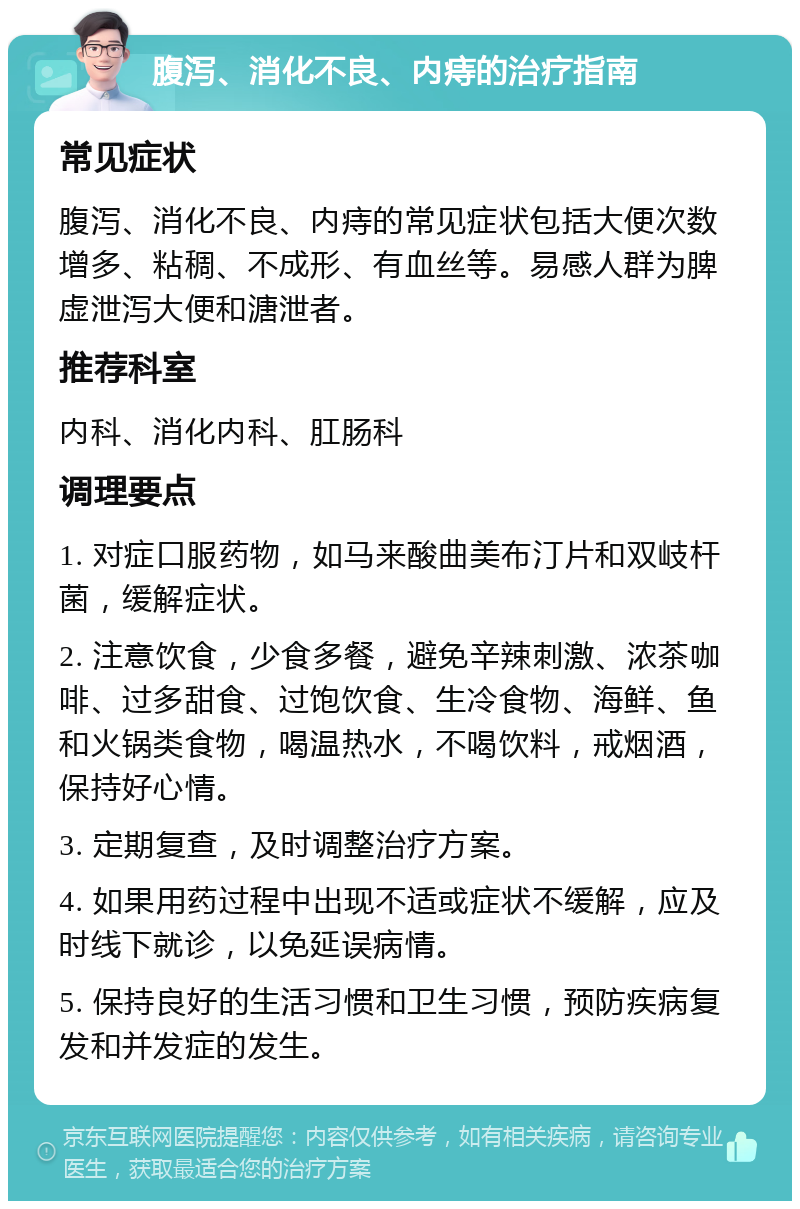 腹泻、消化不良、内痔的治疗指南 常见症状 腹泻、消化不良、内痔的常见症状包括大便次数增多、粘稠、不成形、有血丝等。易感人群为脾虚泄泻大便和溏泄者。 推荐科室 内科、消化内科、肛肠科 调理要点 1. 对症口服药物，如马来酸曲美布汀片和双岐杆菌，缓解症状。 2. 注意饮食，少食多餐，避免辛辣刺激、浓茶咖啡、过多甜食、过饱饮食、生冷食物、海鲜、鱼和火锅类食物，喝温热水，不喝饮料，戒烟酒，保持好心情。 3. 定期复查，及时调整治疗方案。 4. 如果用药过程中出现不适或症状不缓解，应及时线下就诊，以免延误病情。 5. 保持良好的生活习惯和卫生习惯，预防疾病复发和并发症的发生。