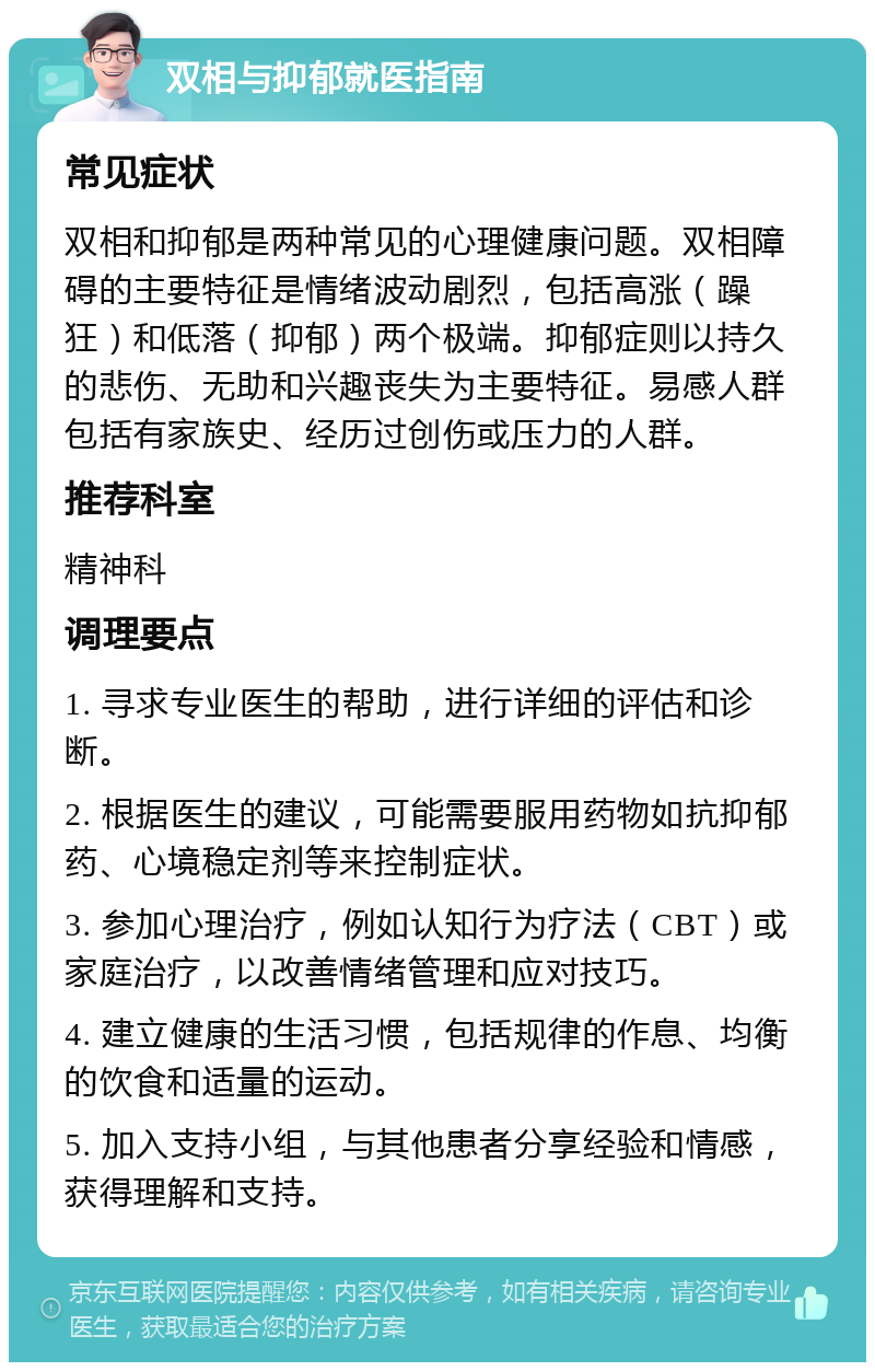 双相与抑郁就医指南 常见症状 双相和抑郁是两种常见的心理健康问题。双相障碍的主要特征是情绪波动剧烈，包括高涨（躁狂）和低落（抑郁）两个极端。抑郁症则以持久的悲伤、无助和兴趣丧失为主要特征。易感人群包括有家族史、经历过创伤或压力的人群。 推荐科室 精神科 调理要点 1. 寻求专业医生的帮助，进行详细的评估和诊断。 2. 根据医生的建议，可能需要服用药物如抗抑郁药、心境稳定剂等来控制症状。 3. 参加心理治疗，例如认知行为疗法（CBT）或家庭治疗，以改善情绪管理和应对技巧。 4. 建立健康的生活习惯，包括规律的作息、均衡的饮食和适量的运动。 5. 加入支持小组，与其他患者分享经验和情感，获得理解和支持。