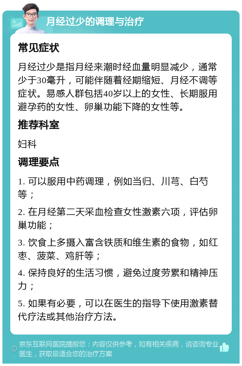 月经过少的调理与治疗 常见症状 月经过少是指月经来潮时经血量明显减少，通常少于30毫升，可能伴随着经期缩短、月经不调等症状。易感人群包括40岁以上的女性、长期服用避孕药的女性、卵巢功能下降的女性等。 推荐科室 妇科 调理要点 1. 可以服用中药调理，例如当归、川芎、白芍等； 2. 在月经第二天采血检查女性激素六项，评估卵巢功能； 3. 饮食上多摄入富含铁质和维生素的食物，如红枣、菠菜、鸡肝等； 4. 保持良好的生活习惯，避免过度劳累和精神压力； 5. 如果有必要，可以在医生的指导下使用激素替代疗法或其他治疗方法。