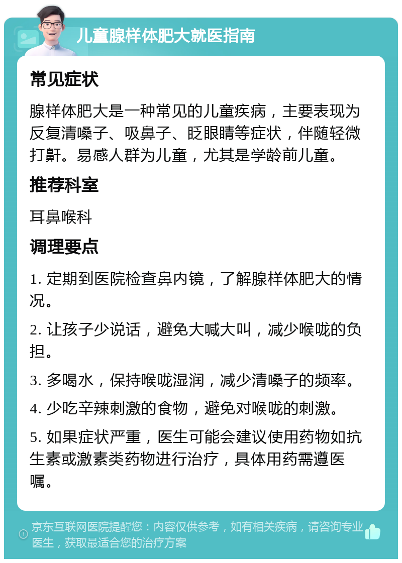 儿童腺样体肥大就医指南 常见症状 腺样体肥大是一种常见的儿童疾病，主要表现为反复清嗓子、吸鼻子、眨眼睛等症状，伴随轻微打鼾。易感人群为儿童，尤其是学龄前儿童。 推荐科室 耳鼻喉科 调理要点 1. 定期到医院检查鼻内镜，了解腺样体肥大的情况。 2. 让孩子少说话，避免大喊大叫，减少喉咙的负担。 3. 多喝水，保持喉咙湿润，减少清嗓子的频率。 4. 少吃辛辣刺激的食物，避免对喉咙的刺激。 5. 如果症状严重，医生可能会建议使用药物如抗生素或激素类药物进行治疗，具体用药需遵医嘱。