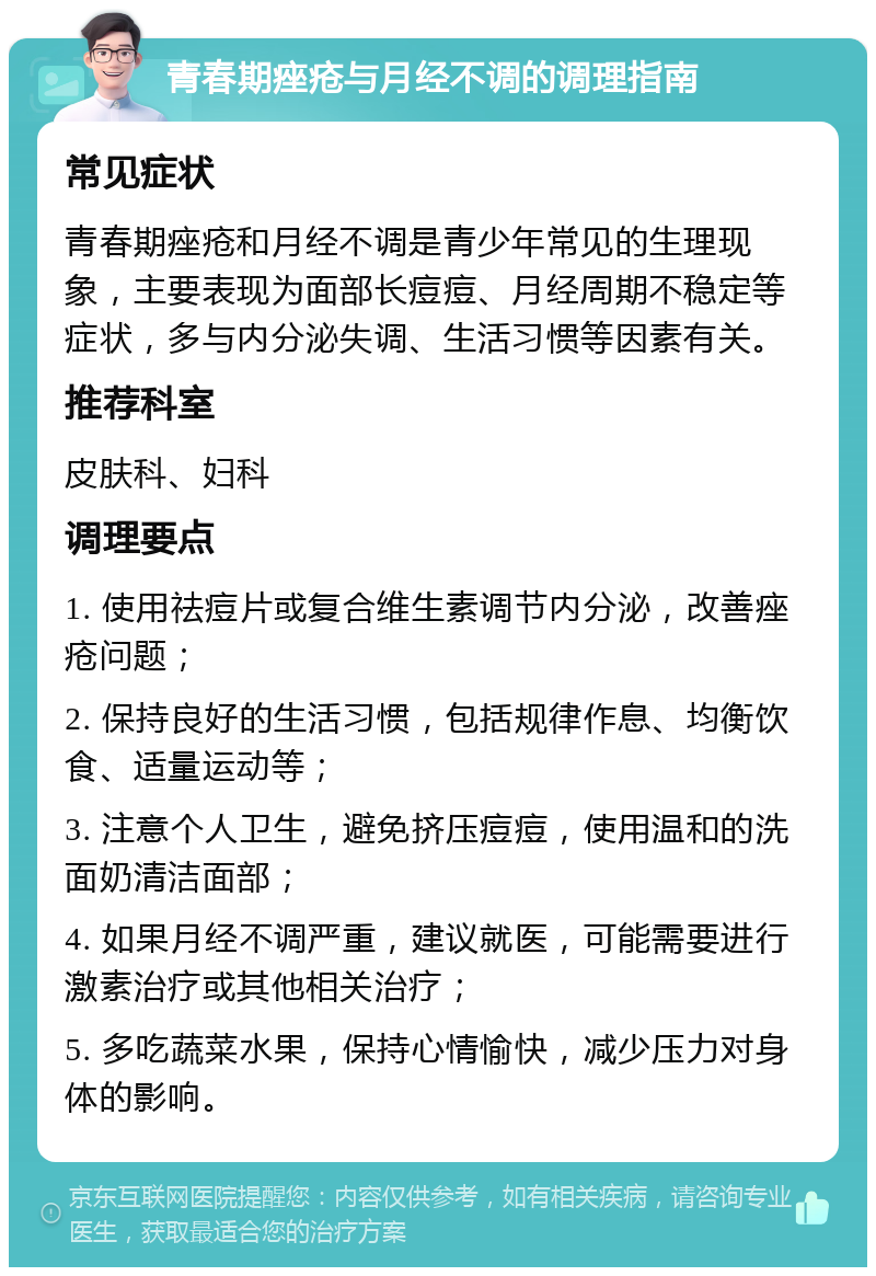 青春期痤疮与月经不调的调理指南 常见症状 青春期痤疮和月经不调是青少年常见的生理现象，主要表现为面部长痘痘、月经周期不稳定等症状，多与内分泌失调、生活习惯等因素有关。 推荐科室 皮肤科、妇科 调理要点 1. 使用祛痘片或复合维生素调节内分泌，改善痤疮问题； 2. 保持良好的生活习惯，包括规律作息、均衡饮食、适量运动等； 3. 注意个人卫生，避免挤压痘痘，使用温和的洗面奶清洁面部； 4. 如果月经不调严重，建议就医，可能需要进行激素治疗或其他相关治疗； 5. 多吃蔬菜水果，保持心情愉快，减少压力对身体的影响。