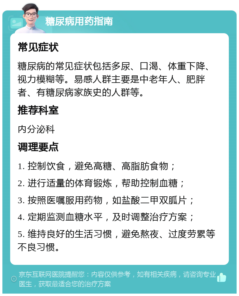 糖尿病用药指南 常见症状 糖尿病的常见症状包括多尿、口渴、体重下降、视力模糊等。易感人群主要是中老年人、肥胖者、有糖尿病家族史的人群等。 推荐科室 内分泌科 调理要点 1. 控制饮食，避免高糖、高脂肪食物； 2. 进行适量的体育锻炼，帮助控制血糖； 3. 按照医嘱服用药物，如盐酸二甲双胍片； 4. 定期监测血糖水平，及时调整治疗方案； 5. 维持良好的生活习惯，避免熬夜、过度劳累等不良习惯。