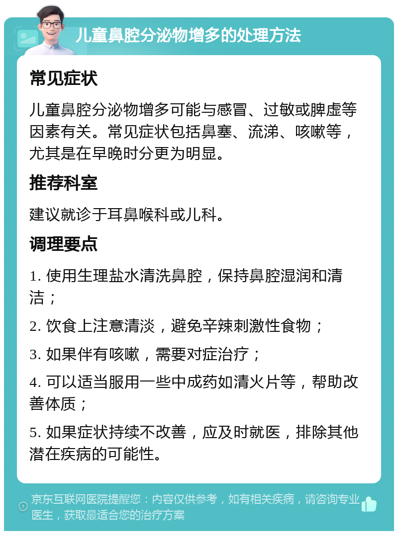 儿童鼻腔分泌物增多的处理方法 常见症状 儿童鼻腔分泌物增多可能与感冒、过敏或脾虚等因素有关。常见症状包括鼻塞、流涕、咳嗽等，尤其是在早晚时分更为明显。 推荐科室 建议就诊于耳鼻喉科或儿科。 调理要点 1. 使用生理盐水清洗鼻腔，保持鼻腔湿润和清洁； 2. 饮食上注意清淡，避免辛辣刺激性食物； 3. 如果伴有咳嗽，需要对症治疗； 4. 可以适当服用一些中成药如清火片等，帮助改善体质； 5. 如果症状持续不改善，应及时就医，排除其他潜在疾病的可能性。