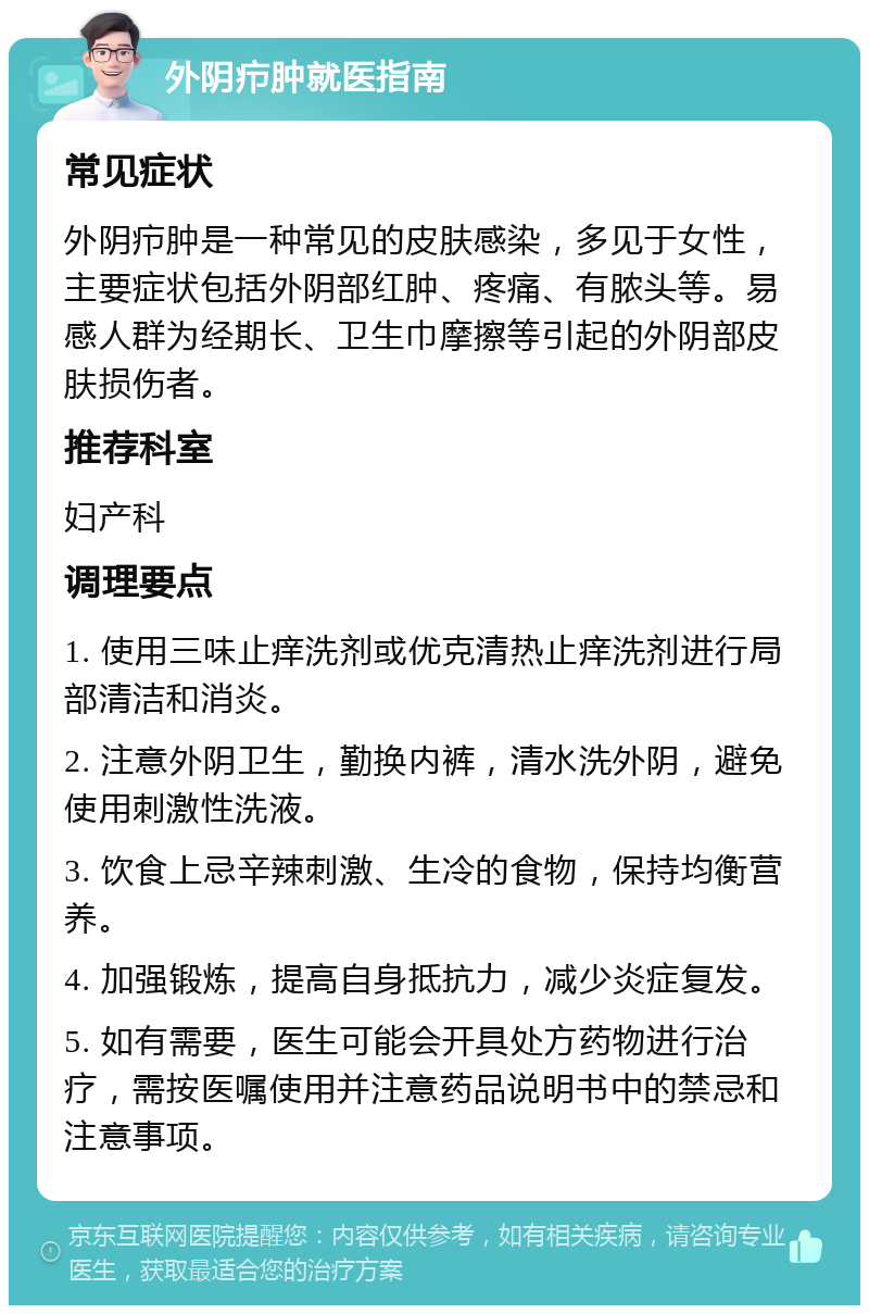 外阴疖肿就医指南 常见症状 外阴疖肿是一种常见的皮肤感染，多见于女性，主要症状包括外阴部红肿、疼痛、有脓头等。易感人群为经期长、卫生巾摩擦等引起的外阴部皮肤损伤者。 推荐科室 妇产科 调理要点 1. 使用三味止痒洗剂或优克清热止痒洗剂进行局部清洁和消炎。 2. 注意外阴卫生，勤换内裤，清水洗外阴，避免使用刺激性洗液。 3. 饮食上忌辛辣刺激、生冷的食物，保持均衡营养。 4. 加强锻炼，提高自身抵抗力，减少炎症复发。 5. 如有需要，医生可能会开具处方药物进行治疗，需按医嘱使用并注意药品说明书中的禁忌和注意事项。