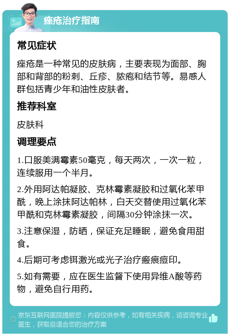 痤疮治疗指南 常见症状 痤疮是一种常见的皮肤病，主要表现为面部、胸部和背部的粉刺、丘疹、脓疱和结节等。易感人群包括青少年和油性皮肤者。 推荐科室 皮肤科 调理要点 1.口服美满霉素50毫克，每天两次，一次一粒，连续服用一个半月。 2.外用阿达帕凝胶、克林霉素凝胶和过氧化苯甲酰，晚上涂抹阿达帕林，白天交替使用过氧化苯甲酰和克林霉素凝胶，间隔30分钟涂抹一次。 3.注意保湿，防晒，保证充足睡眠，避免食用甜食。 4.后期可考虑铒激光或光子治疗瘢痕痘印。 5.如有需要，应在医生监督下使用异维A酸等药物，避免自行用药。