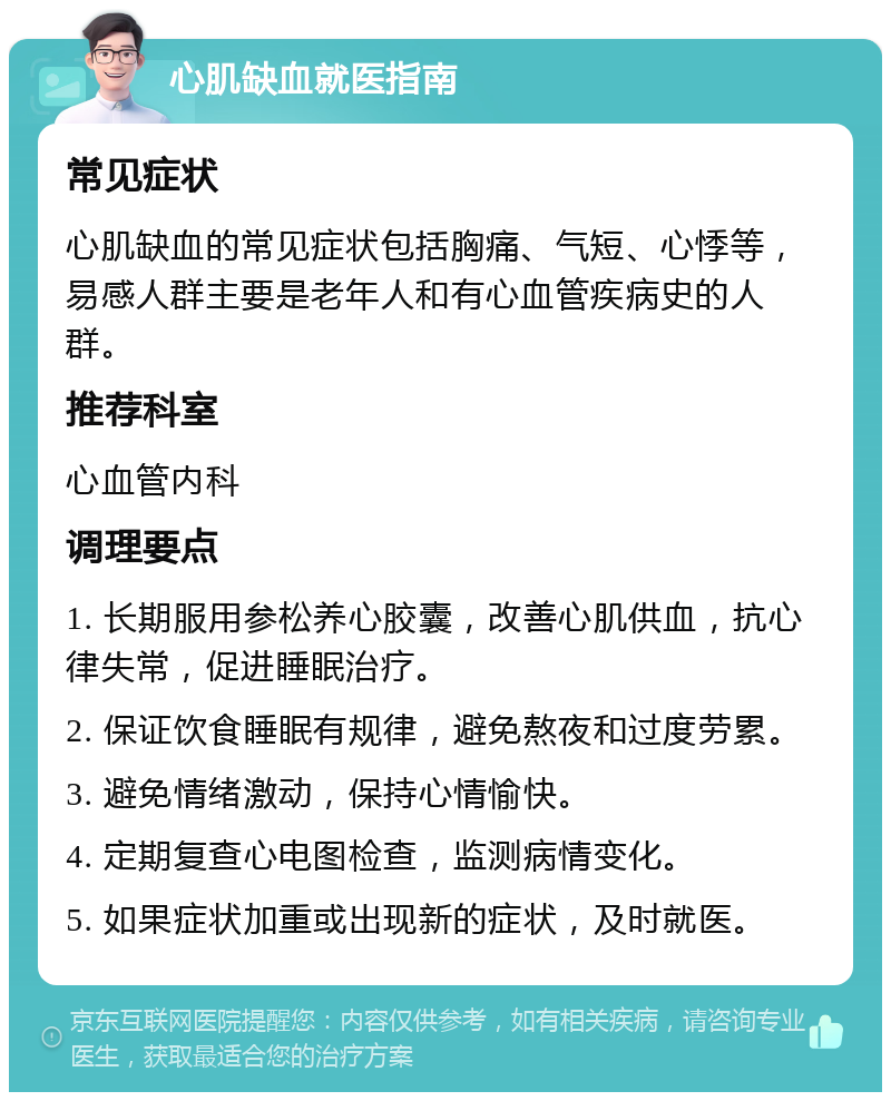 心肌缺血就医指南 常见症状 心肌缺血的常见症状包括胸痛、气短、心悸等，易感人群主要是老年人和有心血管疾病史的人群。 推荐科室 心血管内科 调理要点 1. 长期服用参松养心胶囊，改善心肌供血，抗心律失常，促进睡眠治疗。 2. 保证饮食睡眠有规律，避免熬夜和过度劳累。 3. 避免情绪激动，保持心情愉快。 4. 定期复查心电图检查，监测病情变化。 5. 如果症状加重或出现新的症状，及时就医。