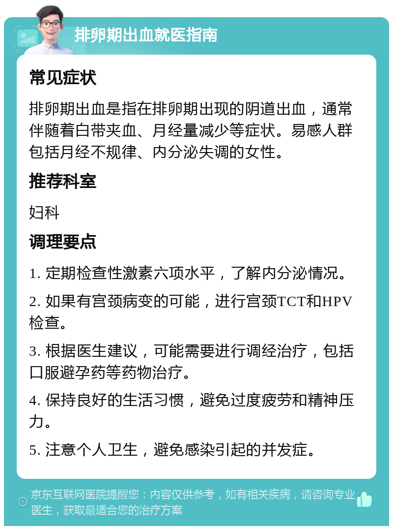 排卵期出血就医指南 常见症状 排卵期出血是指在排卵期出现的阴道出血，通常伴随着白带夹血、月经量减少等症状。易感人群包括月经不规律、内分泌失调的女性。 推荐科室 妇科 调理要点 1. 定期检查性激素六项水平，了解内分泌情况。 2. 如果有宫颈病变的可能，进行宫颈TCT和HPV检查。 3. 根据医生建议，可能需要进行调经治疗，包括口服避孕药等药物治疗。 4. 保持良好的生活习惯，避免过度疲劳和精神压力。 5. 注意个人卫生，避免感染引起的并发症。