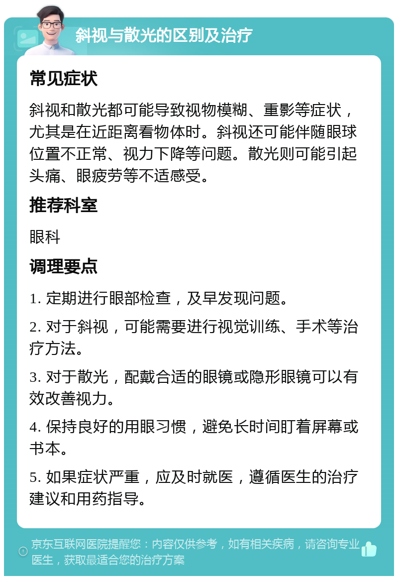 斜视与散光的区别及治疗 常见症状 斜视和散光都可能导致视物模糊、重影等症状，尤其是在近距离看物体时。斜视还可能伴随眼球位置不正常、视力下降等问题。散光则可能引起头痛、眼疲劳等不适感受。 推荐科室 眼科 调理要点 1. 定期进行眼部检查，及早发现问题。 2. 对于斜视，可能需要进行视觉训练、手术等治疗方法。 3. 对于散光，配戴合适的眼镜或隐形眼镜可以有效改善视力。 4. 保持良好的用眼习惯，避免长时间盯着屏幕或书本。 5. 如果症状严重，应及时就医，遵循医生的治疗建议和用药指导。